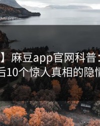 【震惊】麻豆app官网科普：内幕背后10个惊人真相的隐情