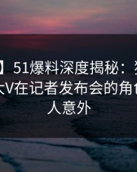 【紧急】51爆料深度揭秘：猛料风波背后，大V在记者发布会的角色极其令人意外