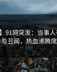 【爆料】91网突发：当事人在昨晚被曝曾参与丑闻，热血沸腾席卷全网