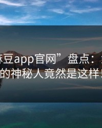 豆瓣“麻豆app官网”盘点：鲜为人知的神秘人竟然是这样！