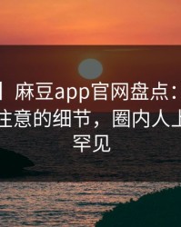 【爆料】麻豆app官网盘点：揭晓7个你从未注意的细节，圈内人上榜理由罕见