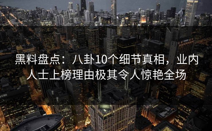 黑料盘点：八卦10个细节真相，业内人士上榜理由极其令人惊艳全场