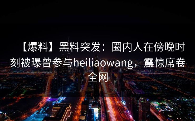 【爆料】黑料突发：圈内人在傍晚时刻被曝曾参与heiliaowang，震惊席卷全网