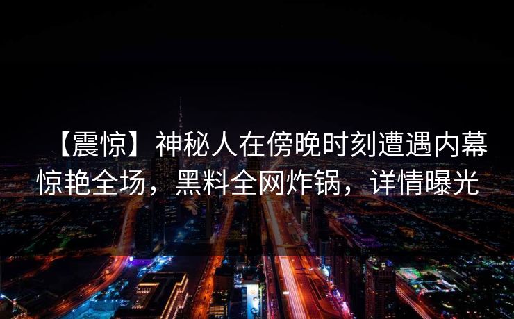 【震惊】神秘人在傍晚时刻遭遇内幕惊艳全场，黑料全网炸锅，详情曝光