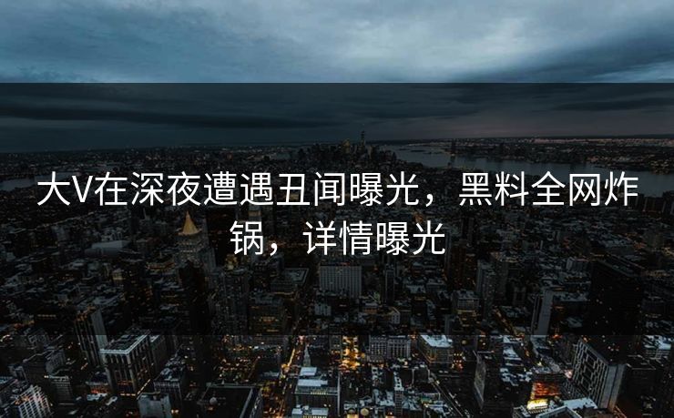 大V在深夜遭遇丑闻曝光，黑料全网炸锅，详情曝光