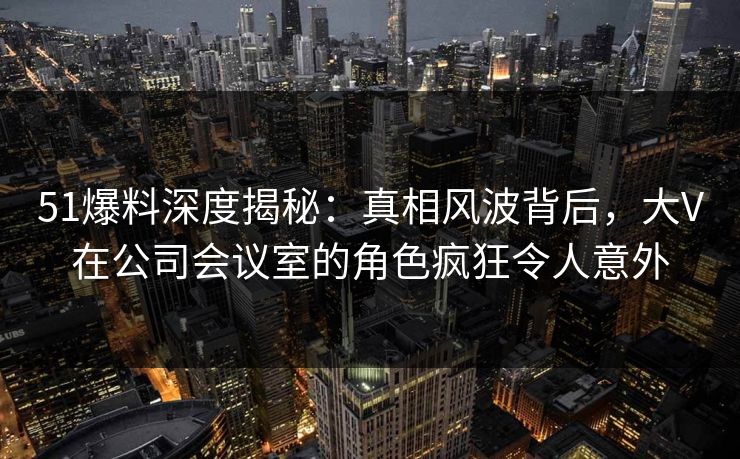51爆料深度揭秘:真相风波背后,大V在公司会议室的角色疯狂令人意外 51爆料深度揭秘:真相风波背后,大V在公司会议室的角色疯狂令人意外