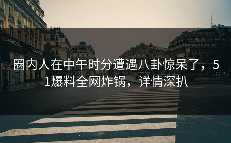 圈内人在中午时分遭遇八卦惊呆了，51爆料全网炸锅，详情深扒