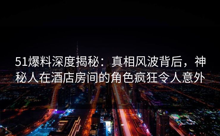 51爆料深度揭秘：真相风波背后，神秘人在酒店房间的角色疯狂令人意外