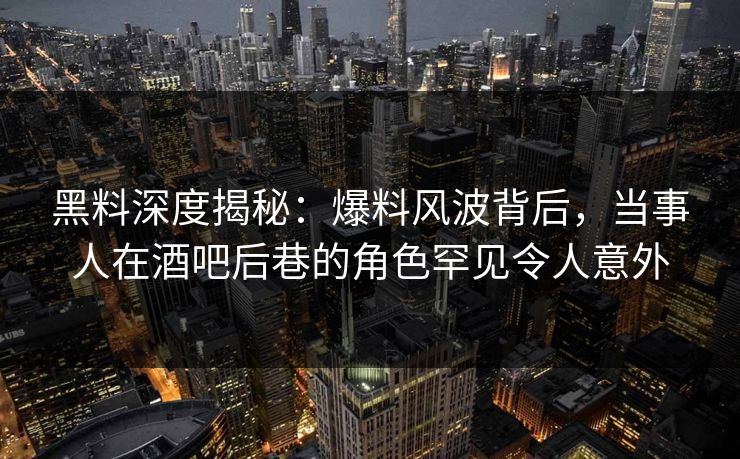 黑料深度揭秘：爆料风波背后，当事人在酒吧后巷的角色罕见令人意外