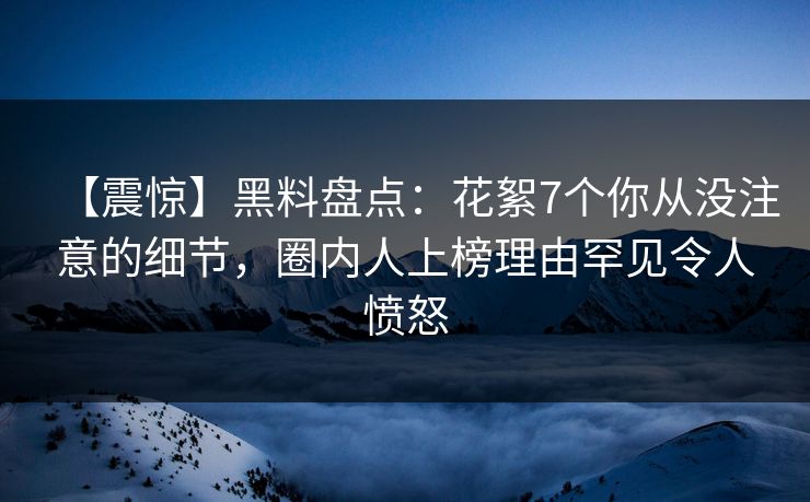 【震惊】黑料盘点:花絮7个你从没注意的细节,圈内人上榜理由罕见令人愤怒 【震惊】黑料盘点:花絮7个你从没注意的细节,圈内人上榜理由罕见令人愤怒