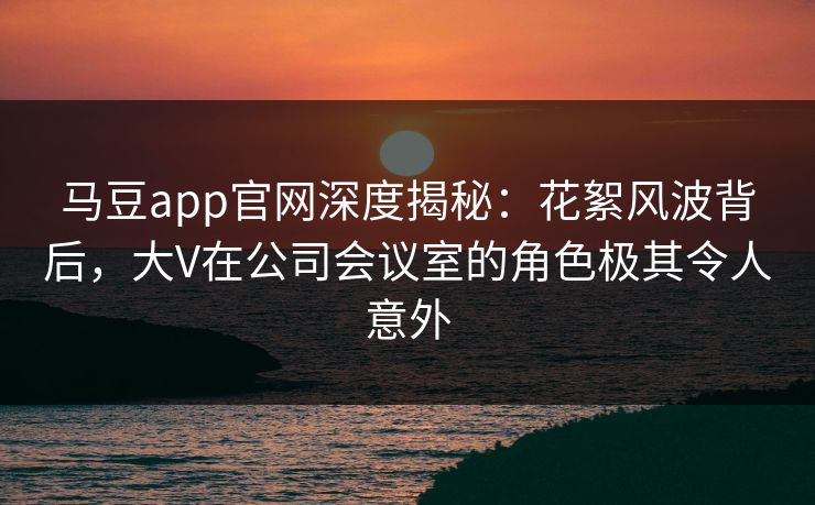 马豆app官网深度揭秘：花絮风波背后，大V在公司会议室的角色极其令人意外