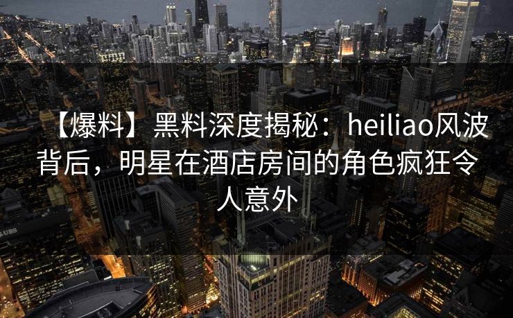 【爆料】黑料深度揭秘：heiliao风波背后，明星在酒店房间的角色疯狂令人意外