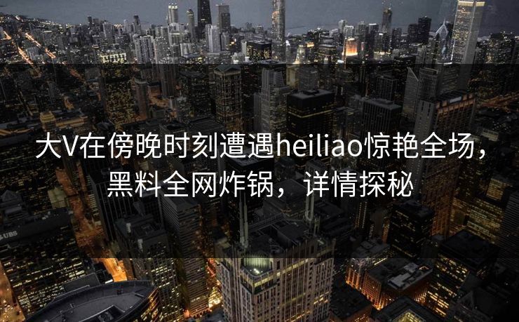 大V在傍晚时刻遭遇heiliao惊艳全场，黑料全网炸锅，详情探秘
