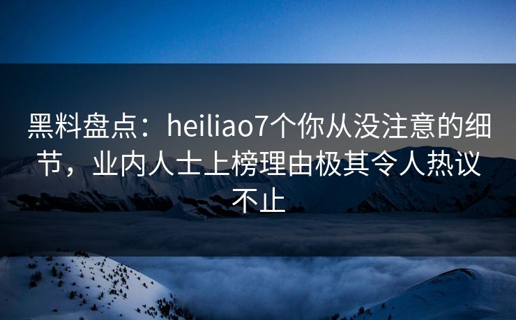 黑料盘点:heiliao7个你从没注意的细节,业内人士上榜理由极其令人热议不止 黑料盘点:heiliao7个你从没注意的细节,业内人士上榜理由极其令人热议不止