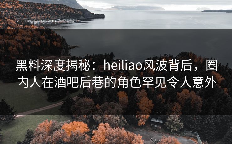 黑料深度揭秘：heiliao风波背后，圈内人在酒吧后巷的角色罕见令人意外