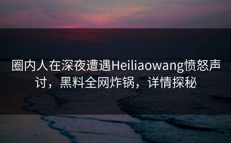 圈内人在深夜遭遇Heiliaowang愤怒声讨,黑料全网炸锅,详情探秘 圈内人在深夜遭遇Heiliaowang愤怒声讨,黑料全网炸锅,详情探秘