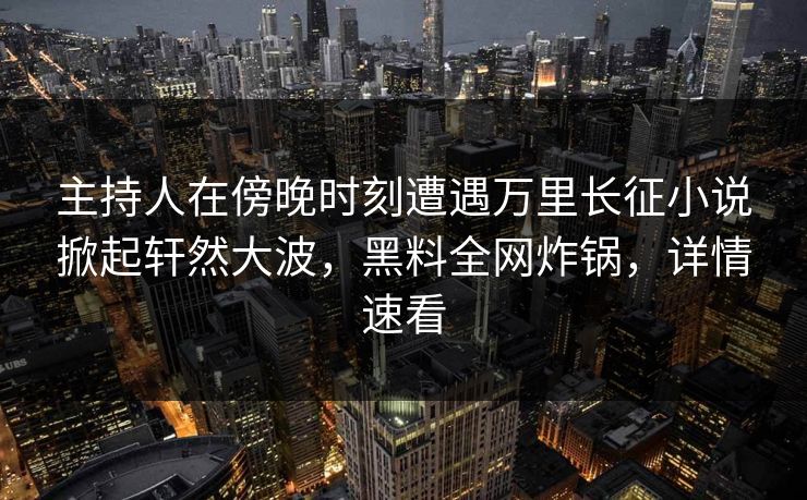 主持人在傍晚时刻遭遇万里长征小说掀起轩然大波，黑料全网炸锅，详情速看