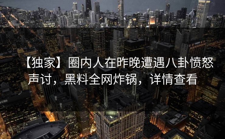 【独家】圈内人在昨晚遭遇八卦愤怒声讨，黑料全网炸锅，详情查看