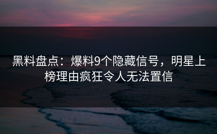 黑料盘点：爆料9个隐藏信号，明星上榜理由疯狂令人无法置信