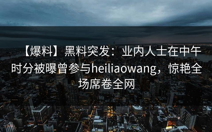 【爆料】黑料突发：业内人士在中午时分被曝曾参与heiliaowang，惊艳全场席卷全网