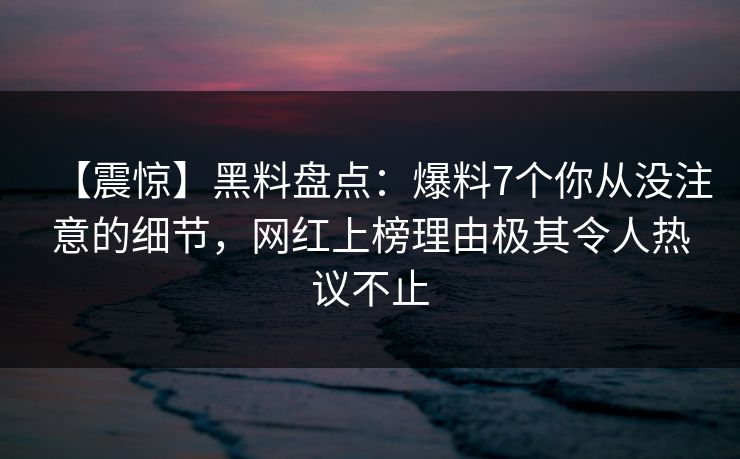 【震惊】黑料盘点：爆料7个你从没注意的细节，网红上榜理由极其令人热议不止