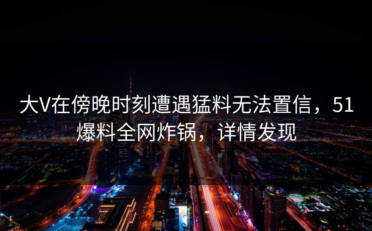 大V在傍晚时刻遭遇猛料无法置信，51爆料全网炸锅，详情发现