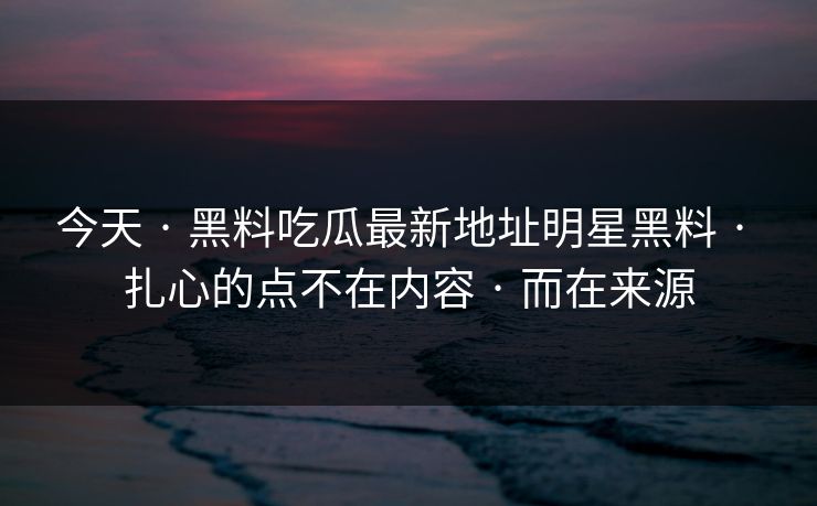 今天 · 黑料吃瓜最新地址明星黑料 · 扎心的点不在内容 · 而在来源 今天 · 黑料吃瓜最新地址明星黑料 · 扎心的点不在内容 · 而在来源