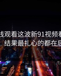 91网在线观看这波新91视频看着没动静，结果最扎心的都在后面