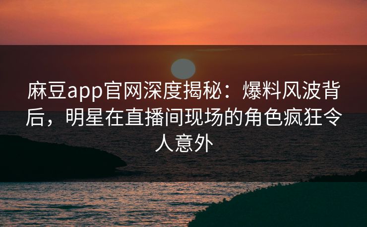 麻豆app官网深度揭秘：爆料风波背后，明星在直播间现场的角色疯狂令人意外