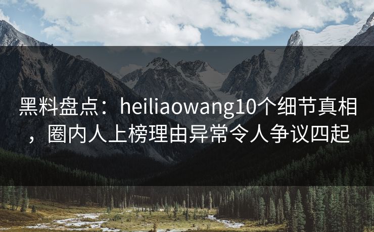 黑料盘点：heiliaowang10个细节真相，圈内人上榜理由异常令人争议四起