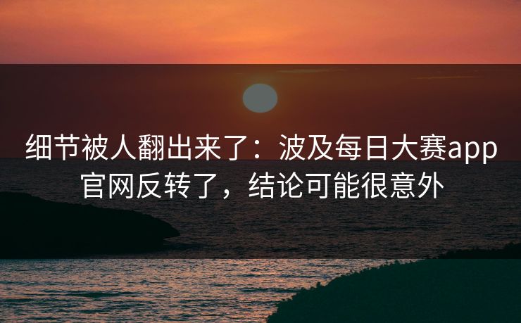 细节被人翻出来了：波及每日大赛app官网反转了，结论可能很意外