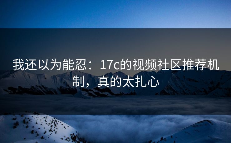 我还以为能忍：17c的视频社区推荐机制，真的太扎心