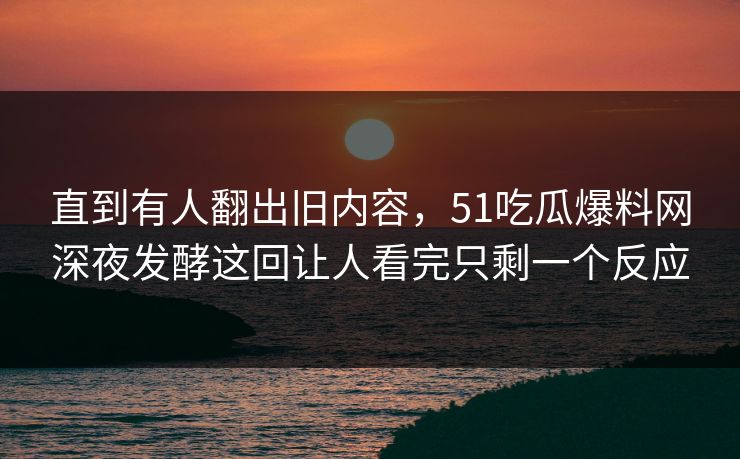 直到有人翻出旧内容，51吃瓜爆料网深夜发酵这回让人看完只剩一个反应